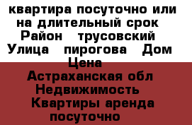 квартира посуточно или на длительный срок › Район ­ трусовский › Улица ­ пирогова › Дом ­ 163 › Цена ­ 1 000 - Астраханская обл. Недвижимость » Квартиры аренда посуточно   